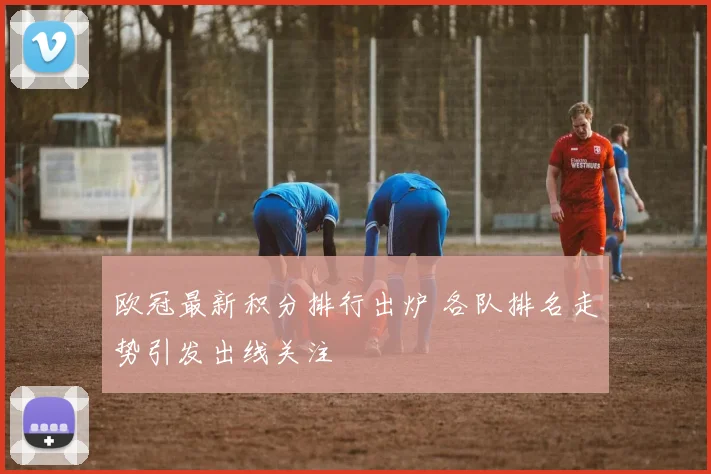 欧冠最新积分排行出炉 各队排名走势引发出线关注