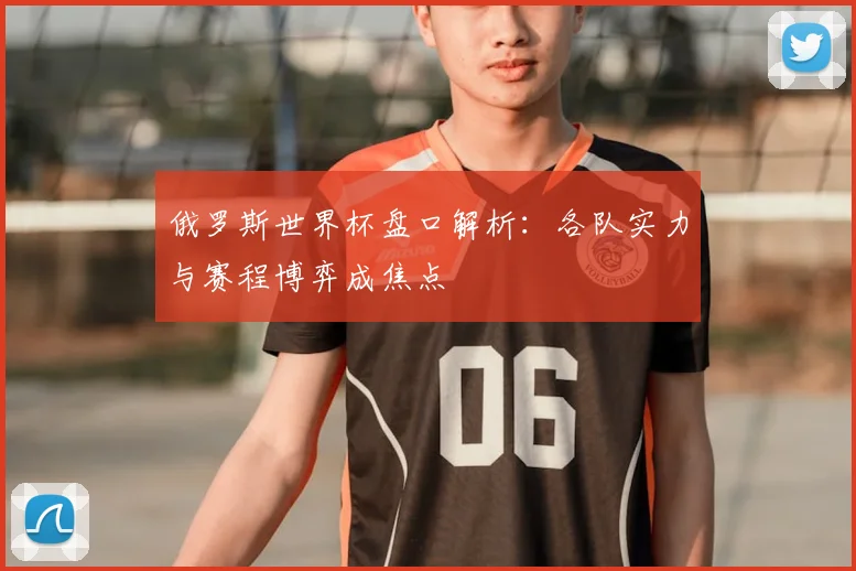 俄罗斯世界杯盘口解析:各队实力与赛程博弈成焦点