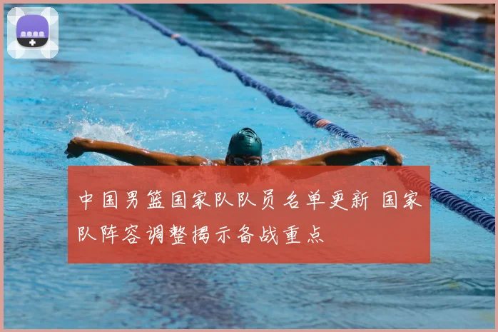 中国男篮国家队队员名单更新 国家队阵容调整揭示备战重点