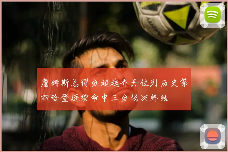 詹姆斯总得分超越乔丹位列历史第四哈登连续命中三分场次终结