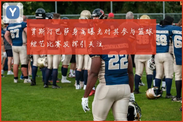 贾斯汀巴萨身高曝光对其参与篮球综艺比赛发挥引关注