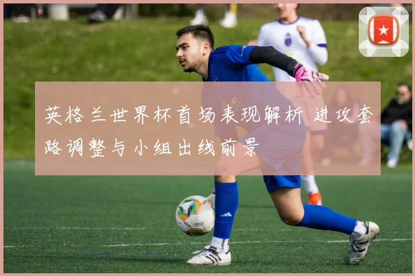英格兰世界杯首场表现解析 进攻套路调整与小组出线前景