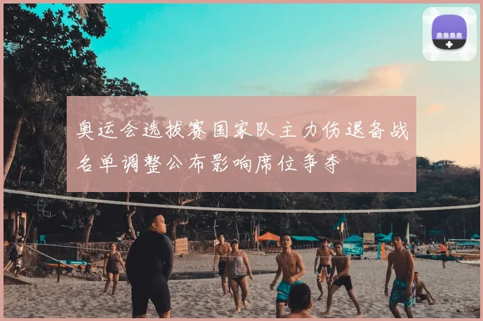 奥运会选拔赛国家队主力伤退备战名单调整公布影响席位争夺