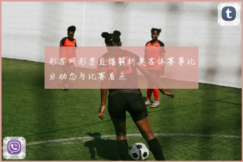 彩客网彩票直播解析奥客体赛事比分动态与比赛看点