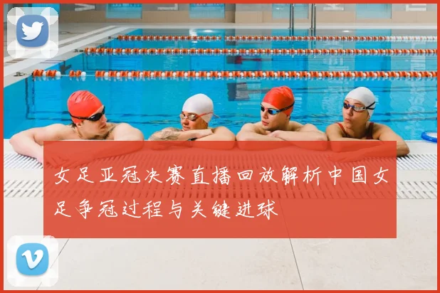 女足亚冠决赛直播回放解析中国女足争冠过程与关键进球