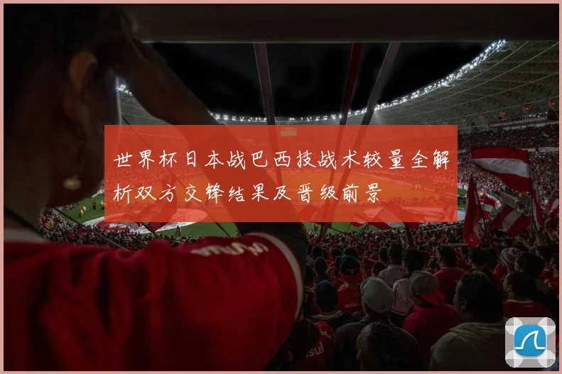 世界杯日本战巴西技战术较量全解析双方交锋结果及晋级前景