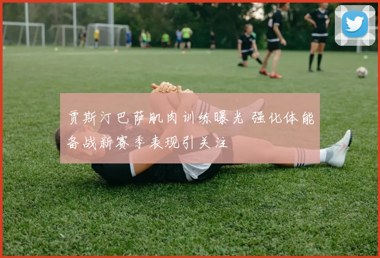 贾斯汀巴萨肌肉训练曝光 强化体能备战新赛季表现引关注