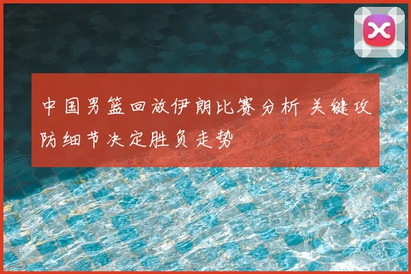 中国男篮回放伊朗比赛分析 关键攻防细节决定胜负走势