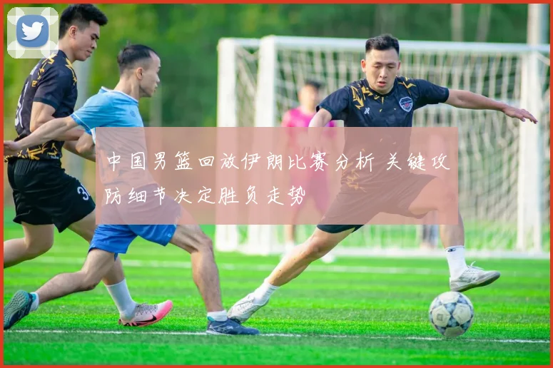 中国男篮回放伊朗比赛分析 关键攻防细节决定胜负走势