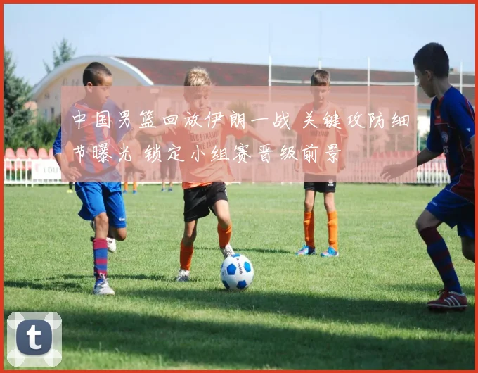 中国男篮回放伊朗一战 关键攻防细节曝光 锁定小组赛晋级前景