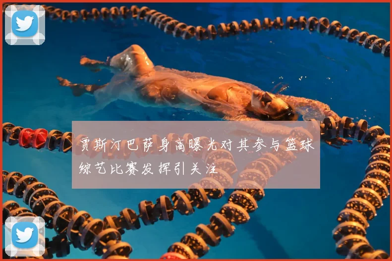 贾斯汀巴萨身高曝光对其参与篮球综艺比赛发挥引关注