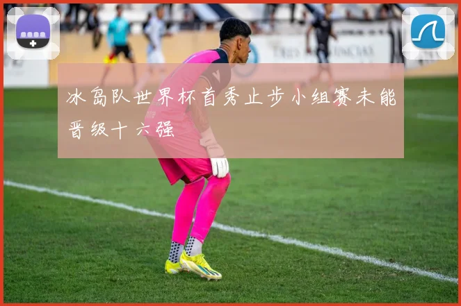 冰岛队世界杯首秀止步小组赛未能晋级十六强
