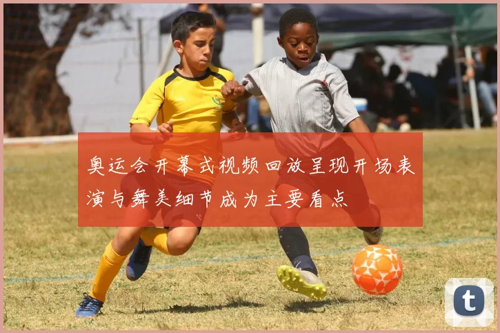 奥运会开幕式视频回放呈现开场表演与舞美细节成为主要看点