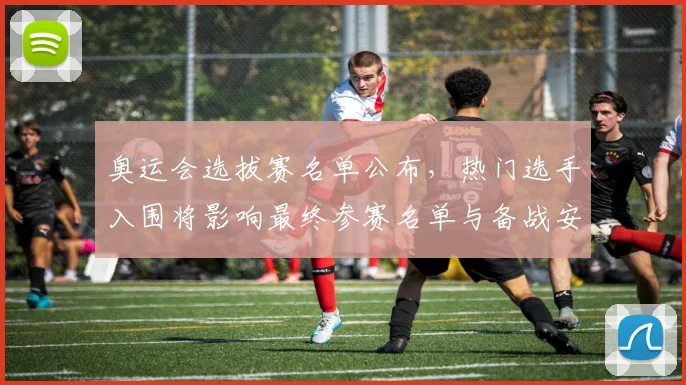 奥运会选拔赛名单公布，热门选手入围将影响最终参赛名单与备战安排