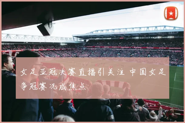 女足亚冠决赛直播引关注 中国女足争冠赛况成焦点