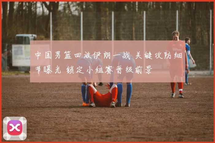中国男篮回放伊朗一战 关键攻防细节曝光 锁定小组赛晋级前景